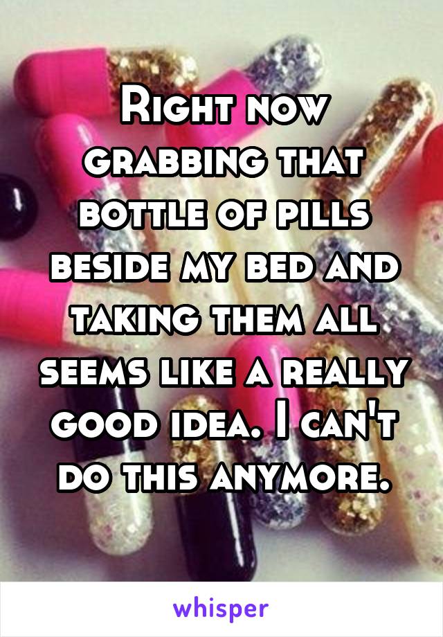 Right now grabbing that bottle of pills beside my bed and taking them all seems like a really good idea. I can't do this anymore.
