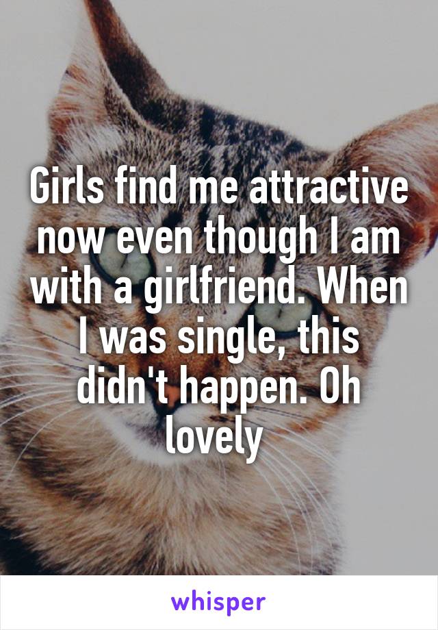 Girls find me attractive now even though I am with a girlfriend. When I was single, this didn't happen. Oh lovely 