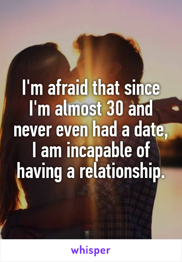 I'm afraid that since I'm almost 30 and never even had a date, I am incapable of having a relationship.