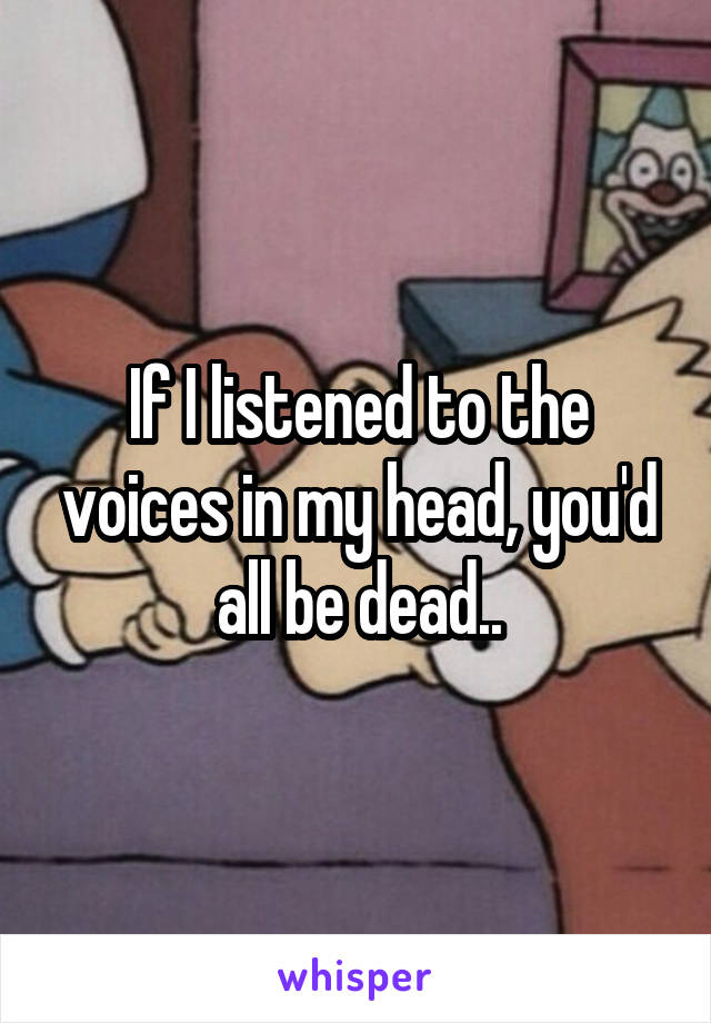 If I listened to the voices in my head, you'd all be dead..