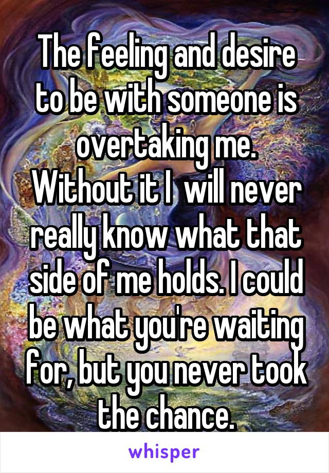 The feeling and desire to be with someone is overtaking me. Without it I  will never really know what that side of me holds. I could be what you're waiting for, but you never took the chance.