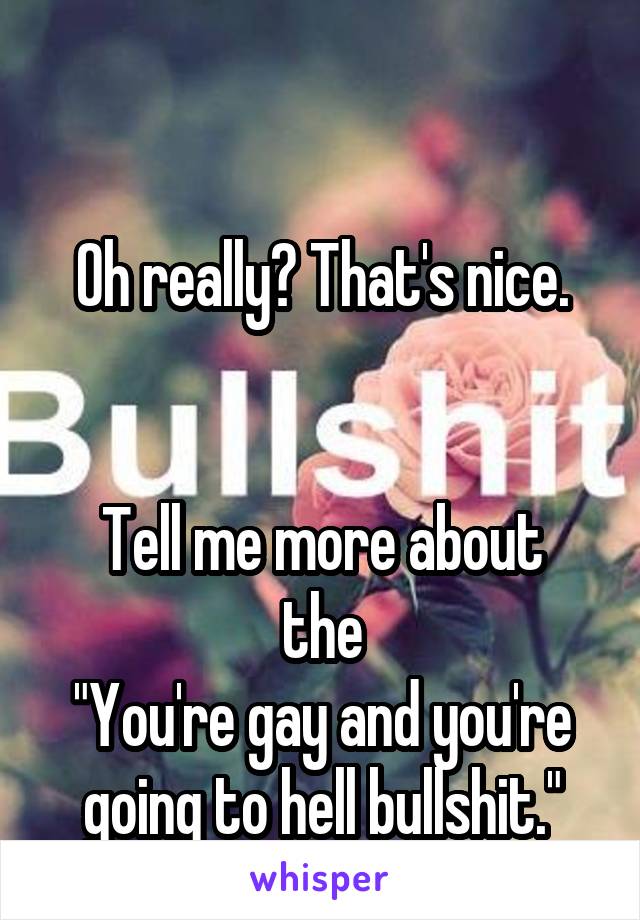 

Oh really? That's nice.


Tell me more about the
"You're gay and you're going to hell bullshit."