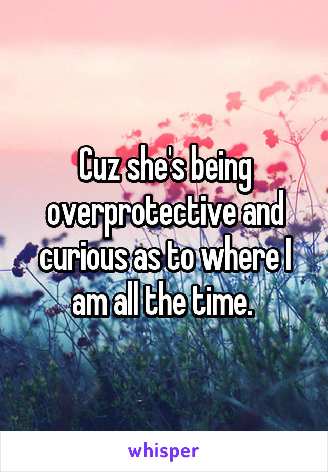 Cuz she's being overprotective and curious as to where I am all the time. 