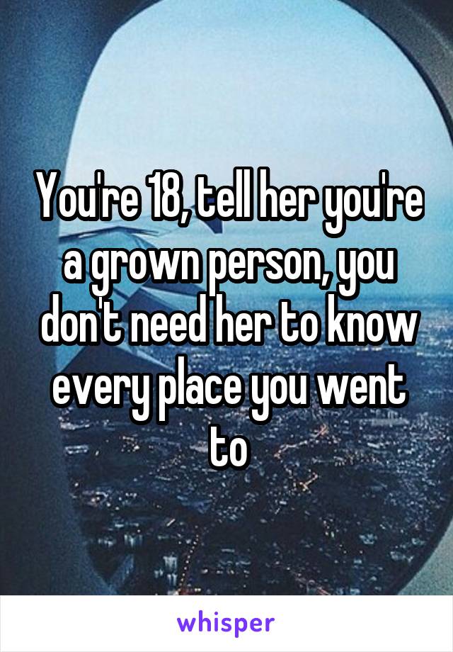 You're 18, tell her you're a grown person, you don't need her to know every place you went to