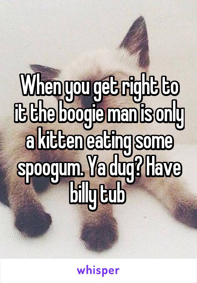 When you get right to it the boogie man is only a kitten eating some spoogum. Ya dug? Have billy tub 