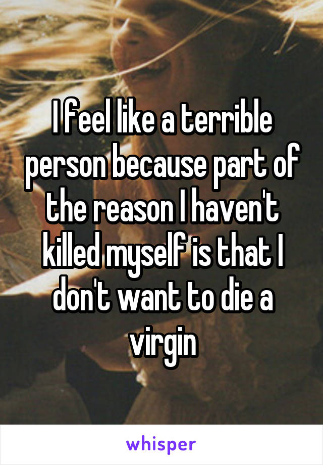 I feel like a terrible person because part of the reason I haven't killed myself is that I don't want to die a virgin