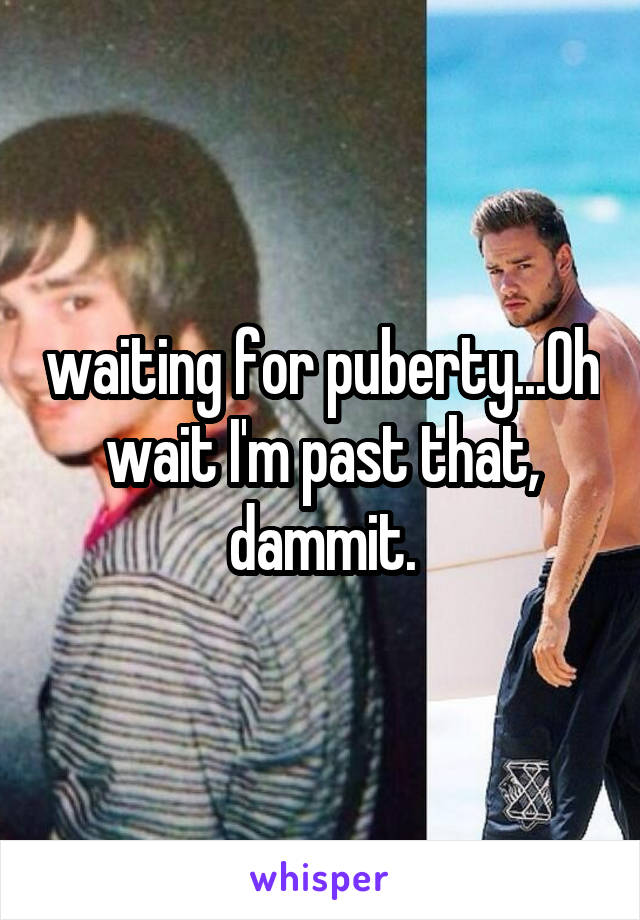 waiting for puberty...Oh wait I'm past that, dammit.