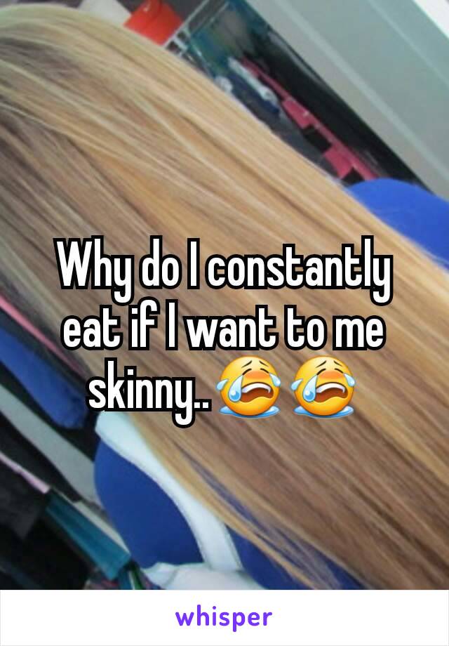 Why do I constantly eat if I want to me skinny..😭😭