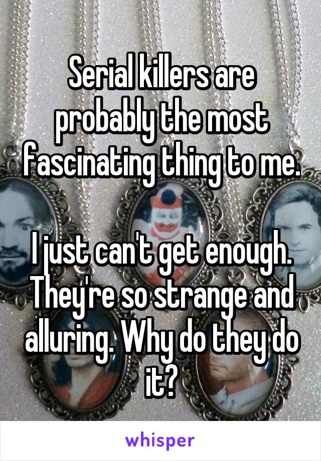 Serial killers are probably the most fascinating thing to me. 
I just can't get enough. They're so strange and alluring. Why do they do it?