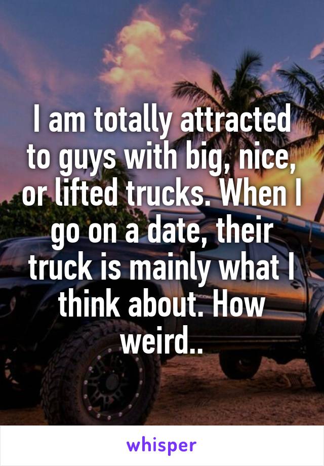 I am totally attracted to guys with big, nice, or lifted trucks. When I go on a date, their truck is mainly what I think about. How weird..