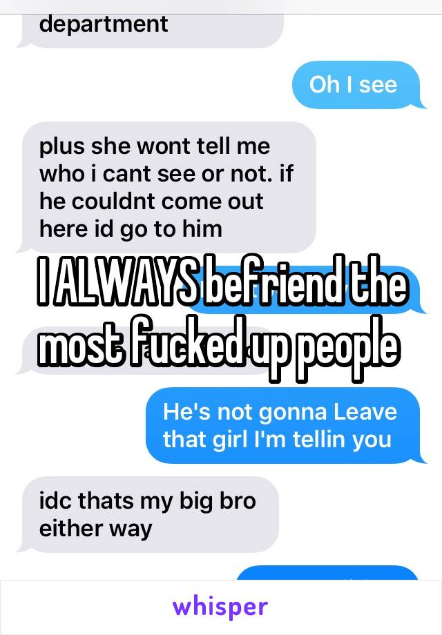 I ALWAYS befriend the most fucked up people 