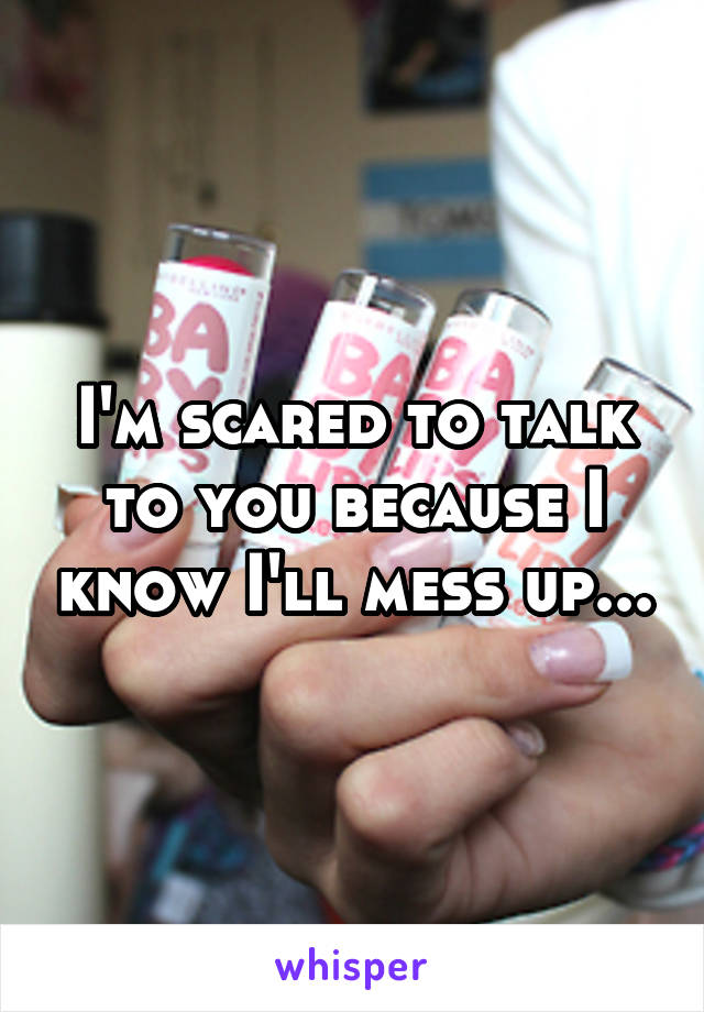 I'm scared to talk to you because I know I'll mess up...