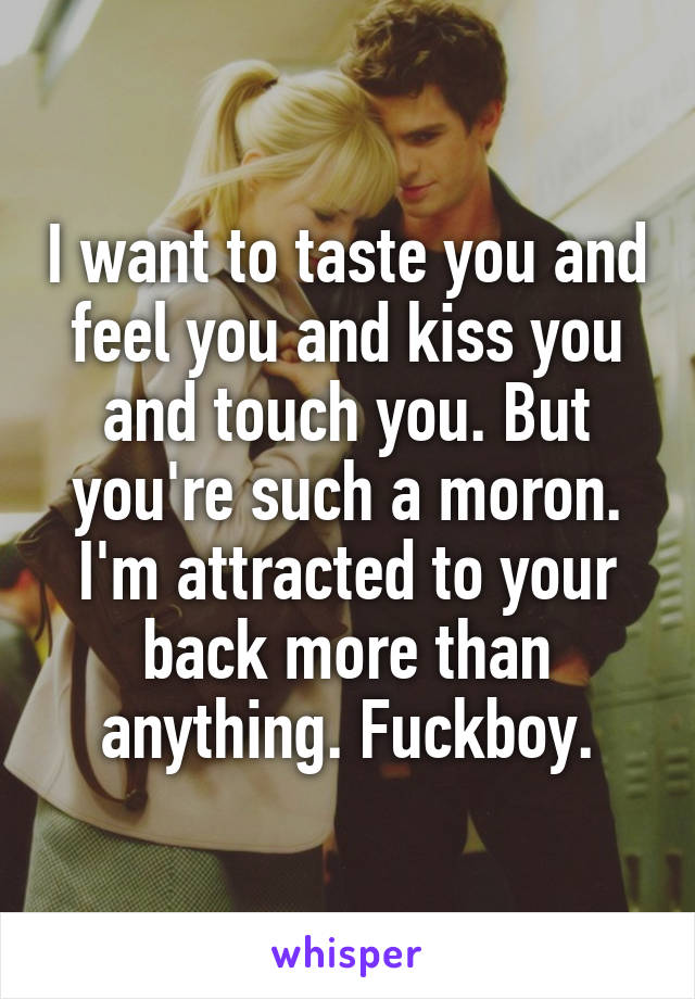 I want to taste you and feel you and kiss you and touch you. But you're such a moron. I'm attracted to your back more than anything. Fuckboy.