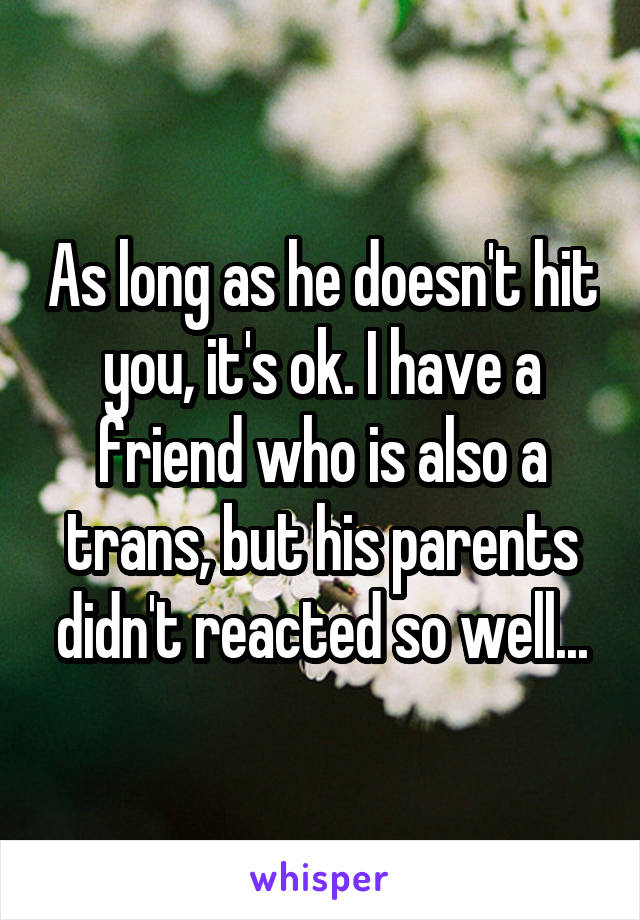 As long as he doesn't hit you, it's ok. I have a friend who is also a trans, but his parents didn't reacted so well...