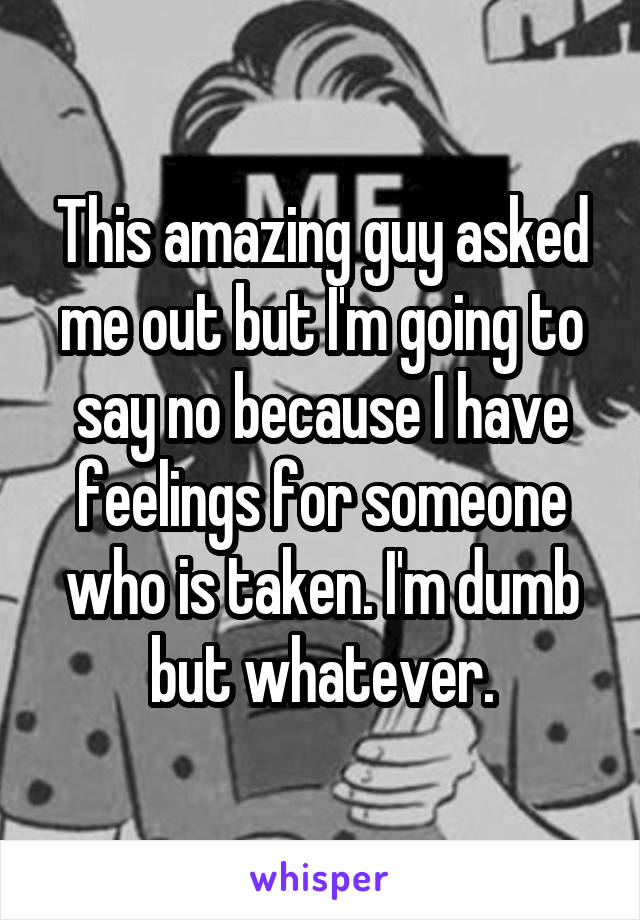 This amazing guy asked me out but I'm going to say no because I have feelings for someone who is taken. I'm dumb but whatever.