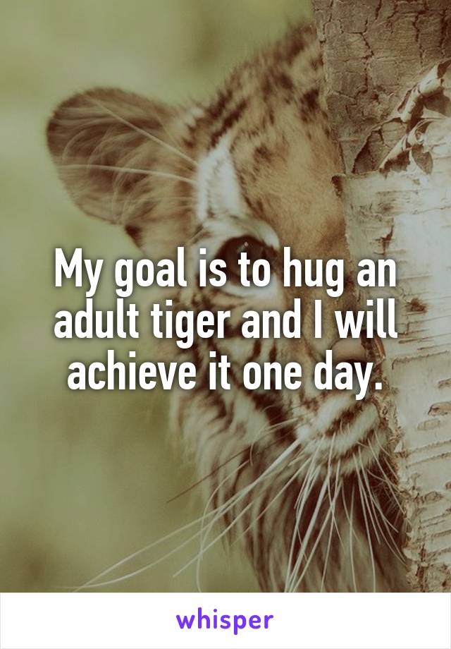 My goal is to hug an adult tiger and I will achieve it one day.