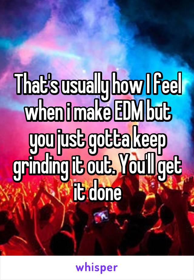That's usually how I feel when i make EDM but you just gotta keep grinding it out. You'll get it done