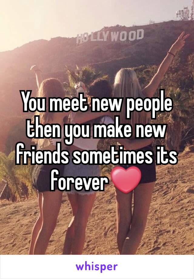 You meet new people then you make new friends sometimes its forever❤