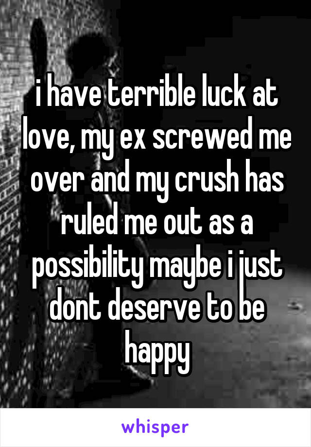 i have terrible luck at love, my ex screwed me over and my crush has ruled me out as a possibility maybe i just dont deserve to be happy