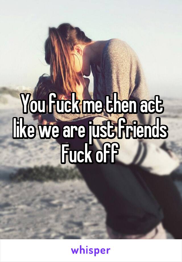 You fuck me then act like we are just friends 
Fuck off 