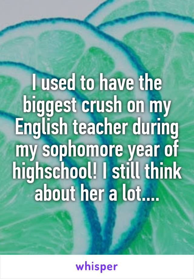 I used to have the biggest crush on my English teacher during my sophomore year of highschool! I still think about her a lot....