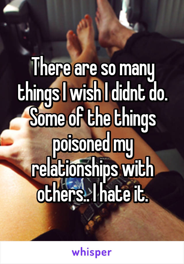 There are so many things I wish I didnt do. Some of the things poisoned my relationships with others.. I hate it.