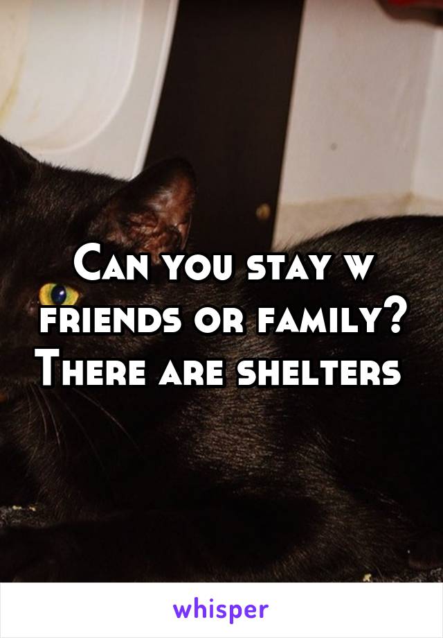 Can you stay w friends or family? There are shelters 