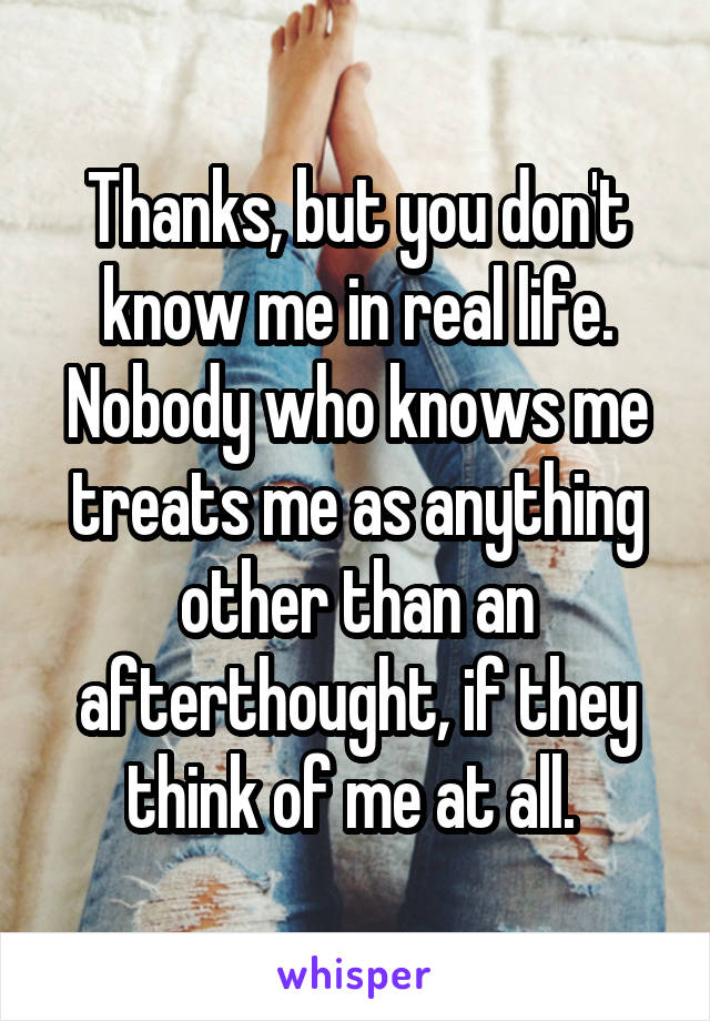 Thanks, but you don't know me in real life. Nobody who knows me treats me as anything other than an afterthought, if they think of me at all. 