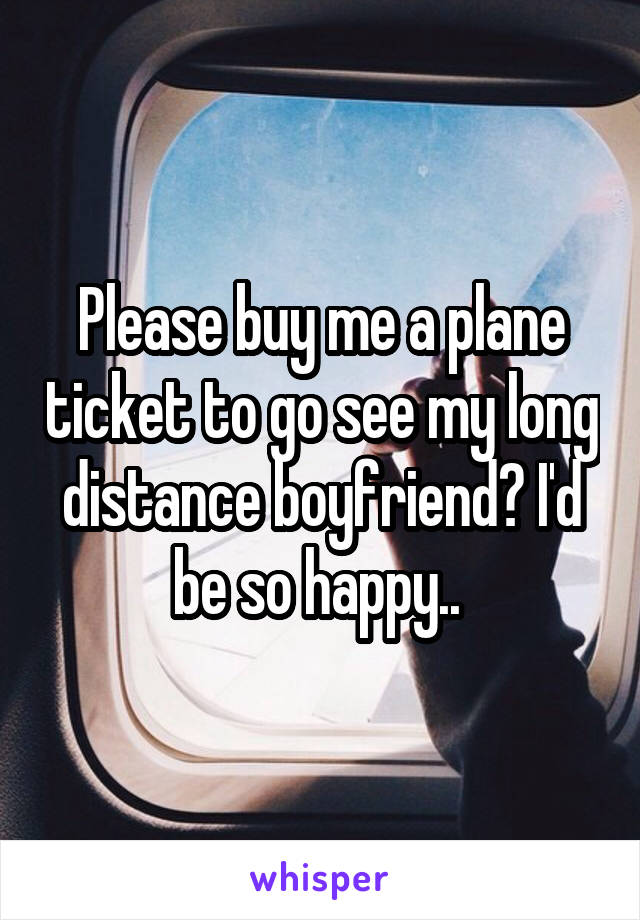 Please buy me a plane ticket to go see my long distance boyfriend? I'd be so happy.. 