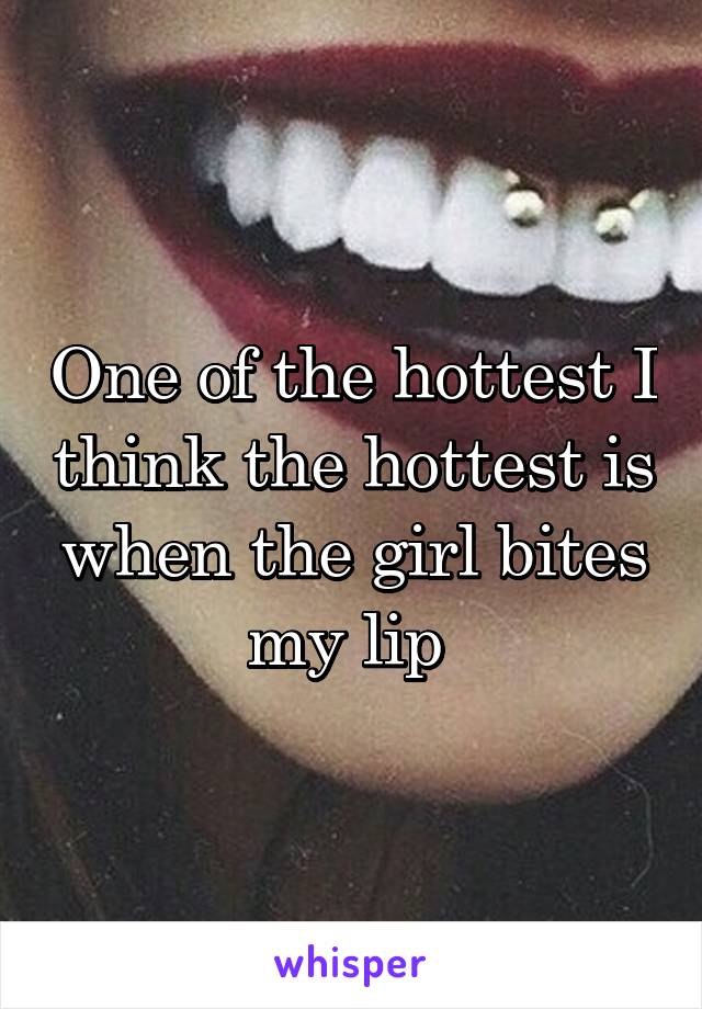 One of the hottest I think the hottest is when the girl bites my lip 