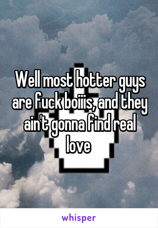 Well most hotter guys are fuck boiiis, and they ain't gonna find real love 