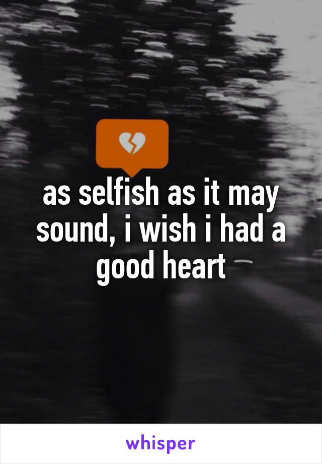 as selfish as it may sound, i wish i had a good heart