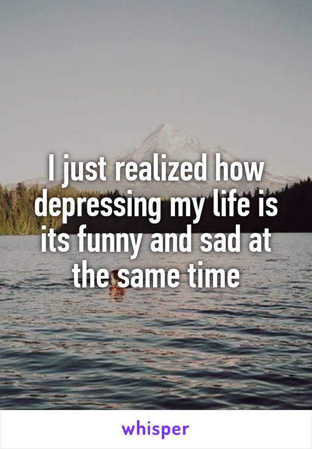 I just realized how depressing my life is its funny and sad at the same time