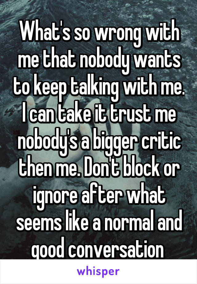 What's so wrong with me that nobody wants to keep talking with me. I can take it trust me nobody's a bigger critic then me. Don't block or ignore after what seems like a normal and good conversation 