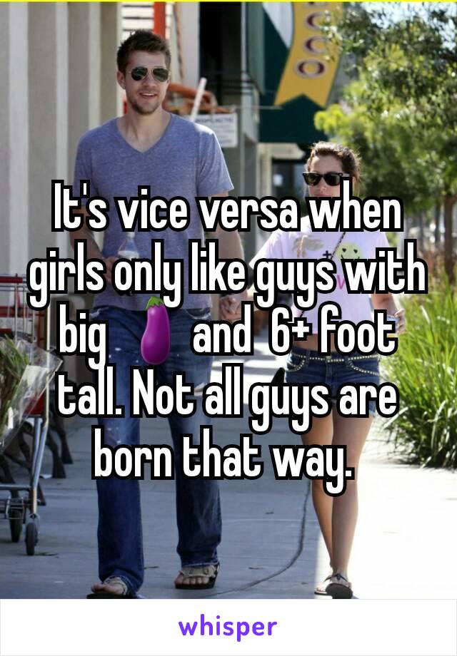It's vice versa when girls only like guys with big 🍆and  6+ foot tall. Not all guys are born that way. 