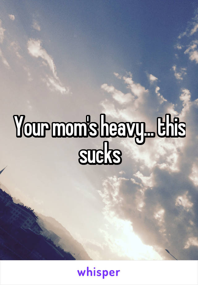 Your mom's heavy... this sucks