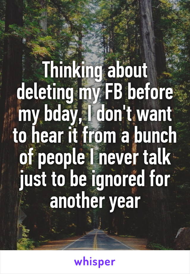 Thinking about deleting my FB before my bday, I don't want to hear it from a bunch of people I never talk just to be ignored for another year