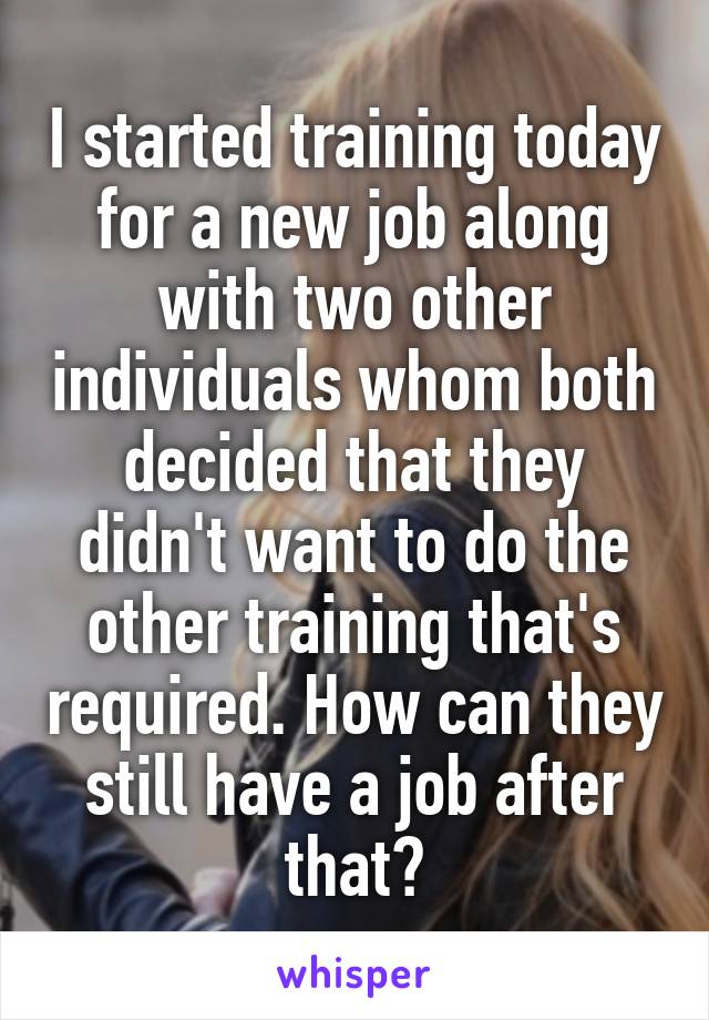 I started training today for a new job along with two other individuals whom both decided that they didn't want to do the other training that's required. How can they still have a job after that?