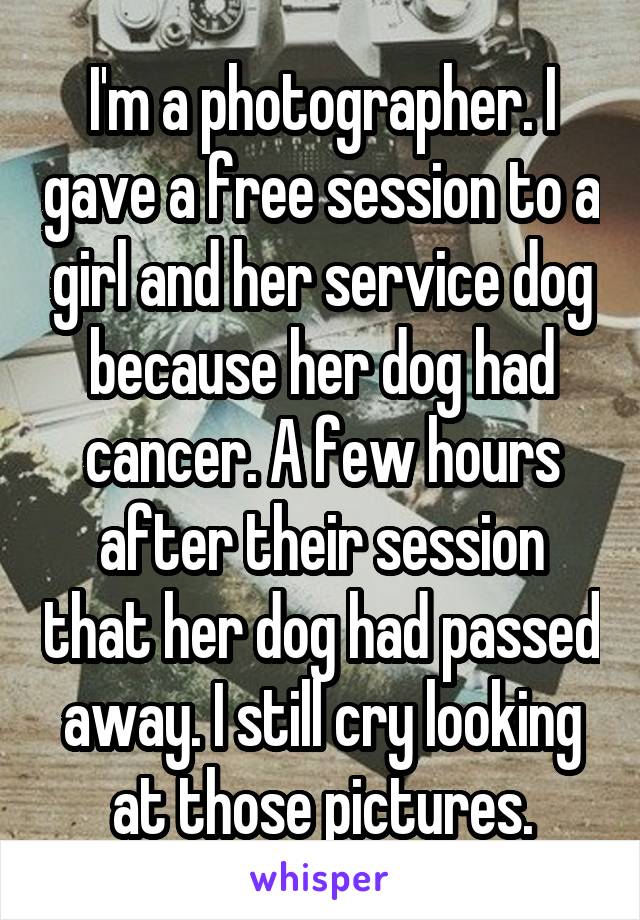 I'm a photographer. I gave a free session to a girl and her service dog because her dog had cancer. A few hours after their session that her dog had passed away. I still cry looking at those pictures.