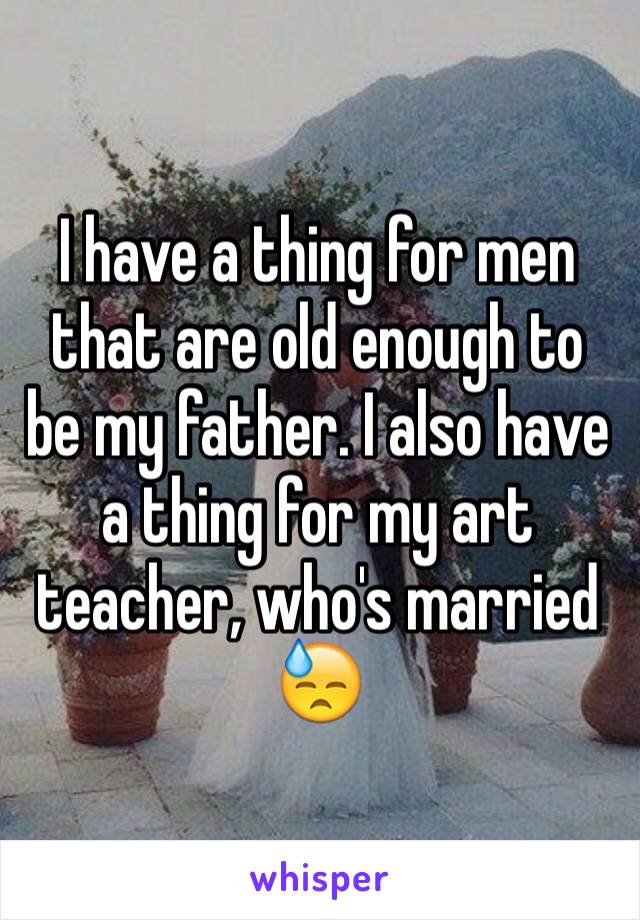 I have a thing for men that are old enough to be my father. I also have a thing for my art teacher, who's married 😓