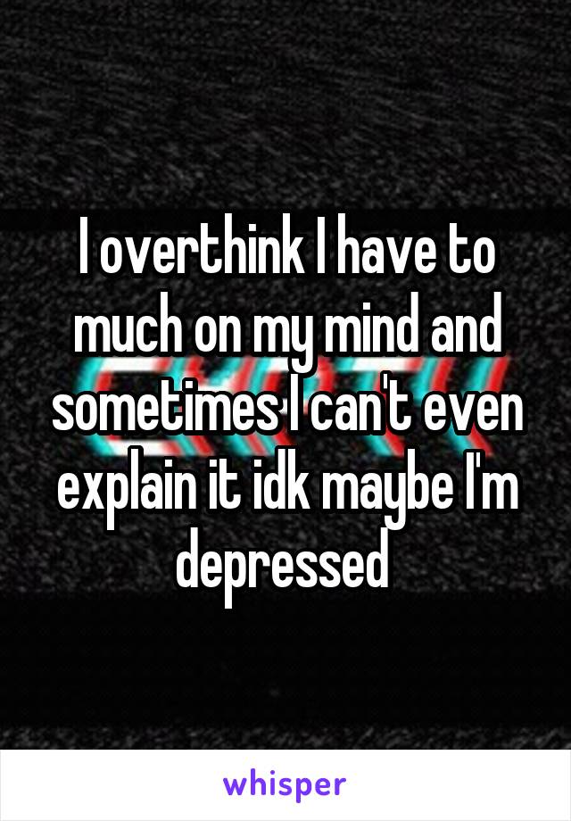 I overthink I have to much on my mind and sometimes I can't even explain it idk maybe I'm depressed 