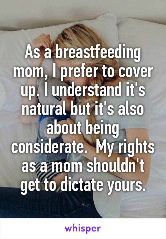 As a breastfeeding mom, I prefer to cover up. I understand it's natural but it's also about being considerate.  My rights as a mom shouldn't get to dictate yours.
