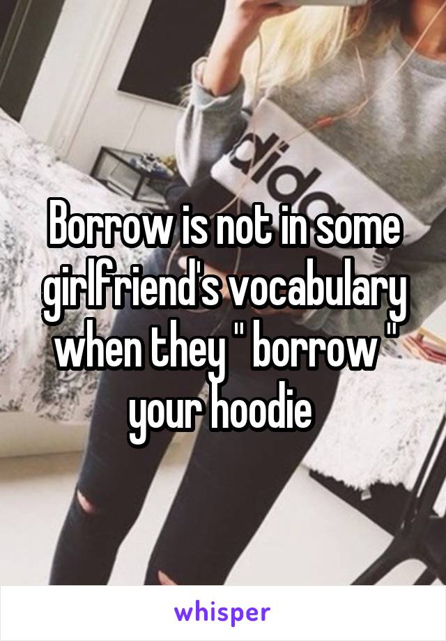 Borrow is not in some girlfriend's vocabulary when they " borrow " your hoodie 