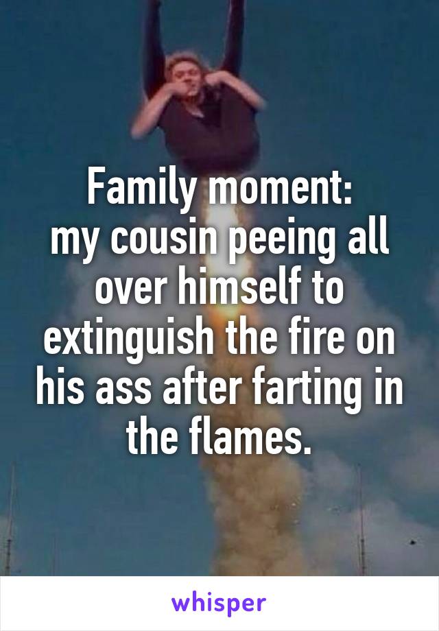 Family moment:
my cousin peeing all over himself to extinguish the fire on his ass after farting in the flames.