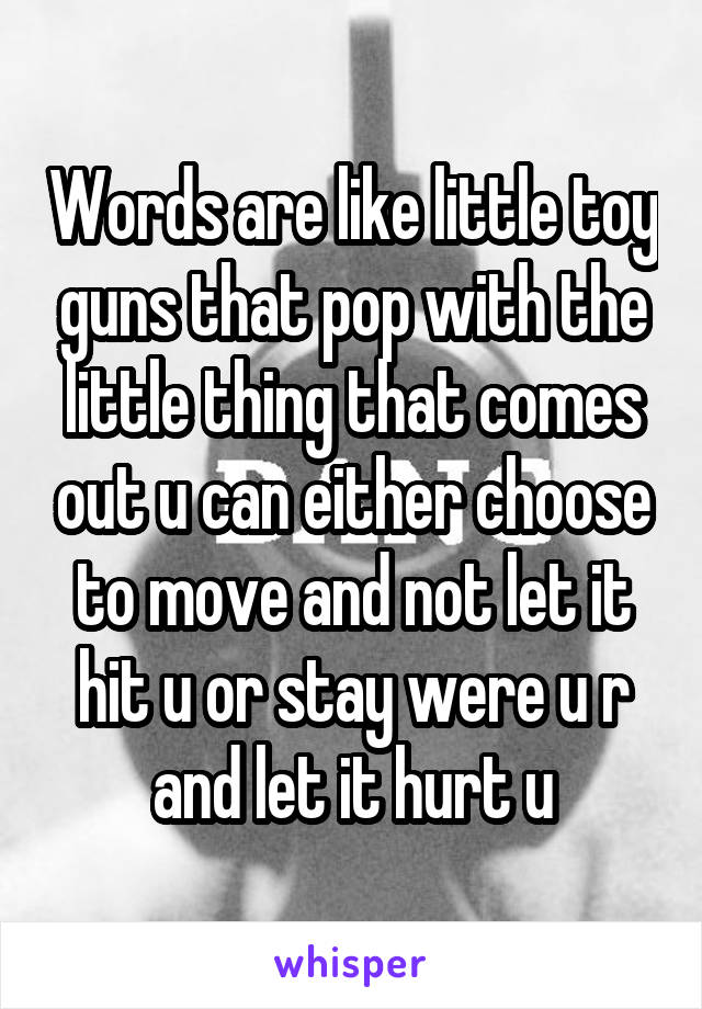 Words are like little toy guns that pop with the little thing that comes out u can either choose to move and not let it hit u or stay were u r and let it hurt u