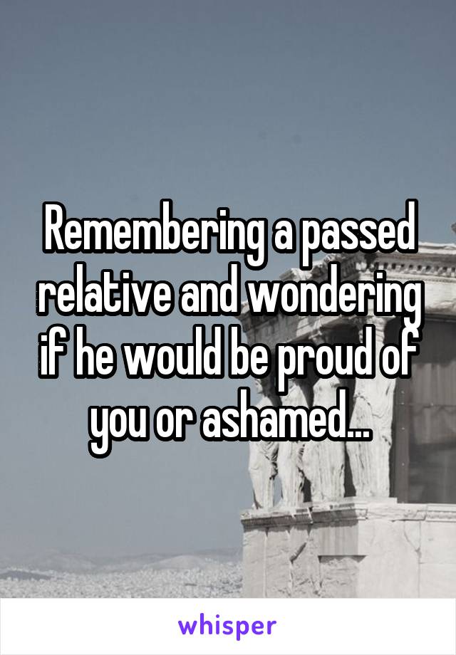 Remembering a passed relative and wondering if he would be proud of you or ashamed...