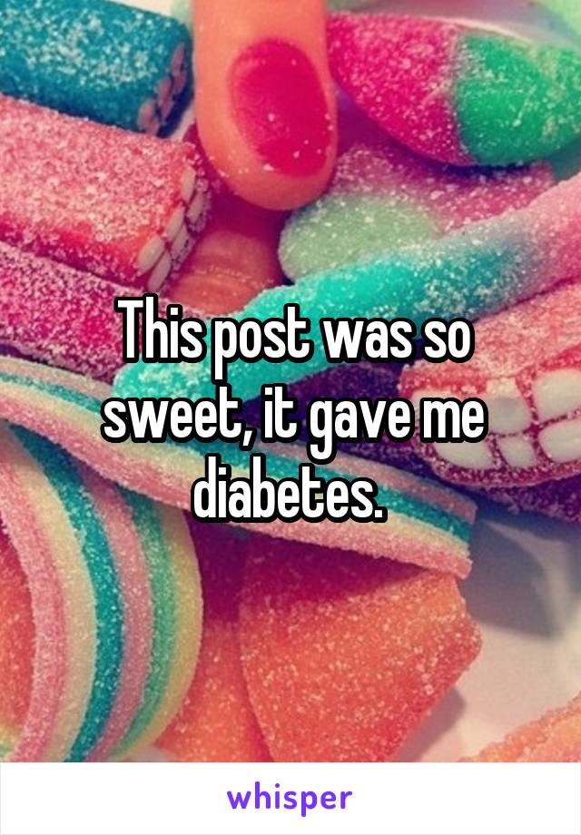 This post was so sweet, it gave me diabetes. 