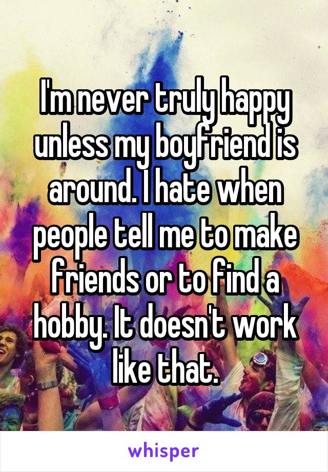 I'm never truly happy unless my boyfriend is around. I hate when people tell me to make friends or to find a hobby. It doesn't work like that.