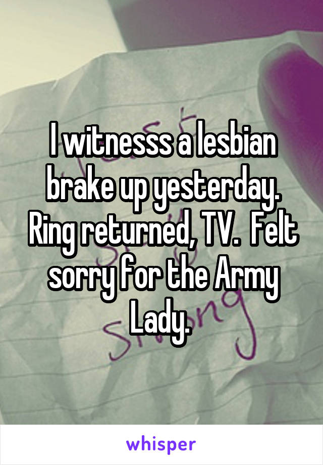 I witnesss a lesbian brake up yesterday. Ring returned, TV.  Felt sorry for the Army Lady. 