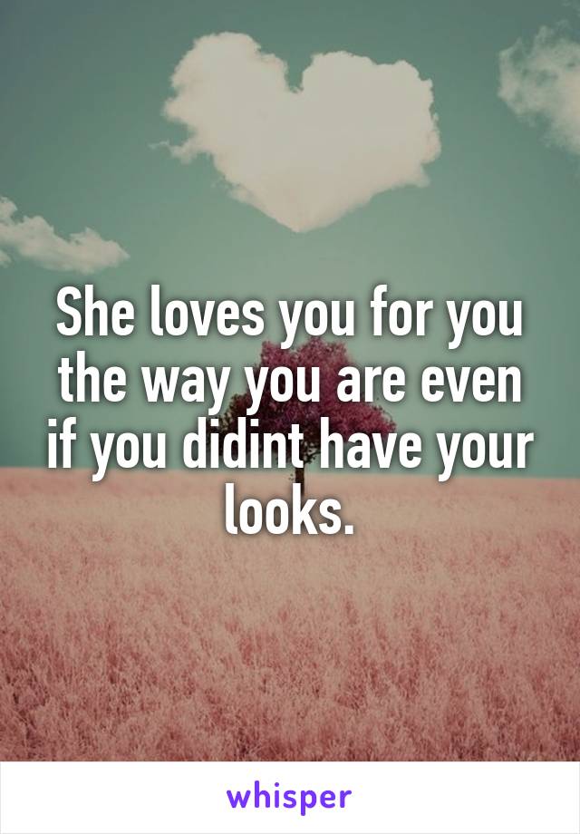 She loves you for you the way you are even if you didint have your looks.